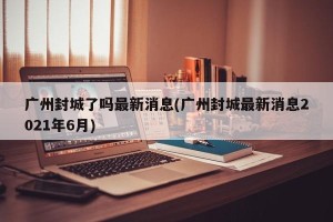 广州封城了吗最新消息(广州封城最新消息2021年6月)