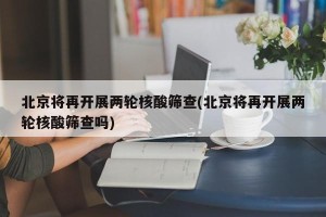 北京将再开展两轮核酸筛查(北京将再开展两轮核酸筛查吗)