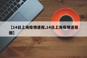 【14日上海疫情速报,14日上海疫情速报图】