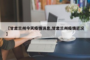 【甘肃兰州今天疫情消息,甘肃兰州疫情近况】