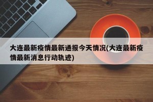 大连最新疫情最新通报今天情况(大连最新疫情最新消息行动轨迹)