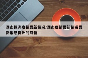湖南株洲疫情最新情况/湖南疫情最新情况最新消息株洲的疫情