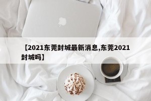 【2021东莞封城最新消息,东莞2021封城吗】