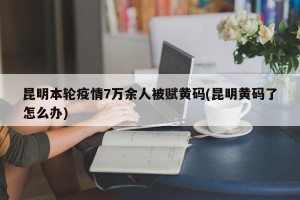 昆明本轮疫情7万余人被赋黄码(昆明黄码了怎么办)
