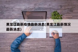 黑龙江最新疫情最新消息(黑龙江最新情况 最新消息)
