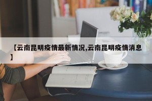【云南昆明疫情最新情况,云南昆明疫情消息】