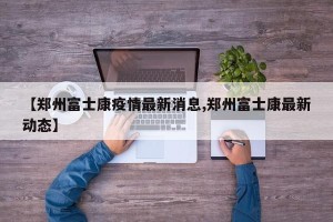 【郑州富士康疫情最新消息,郑州富士康最新动态】