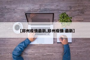 【郑州疫情最新,郑州疫情 最新】