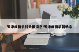 天津疫情最新数据消息/天津疫情最新动态