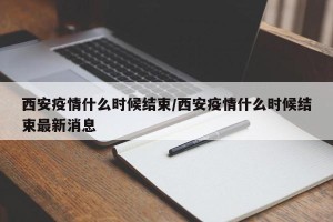 西安疫情什么时候结束/西安疫情什么时候结束最新消息