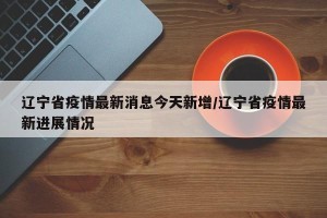 辽宁省疫情最新消息今天新增/辽宁省疫情最新进展情况