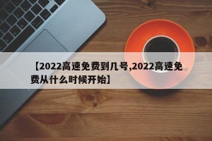 【2022高速免费到几号,2022高速免费从什么时候开始】