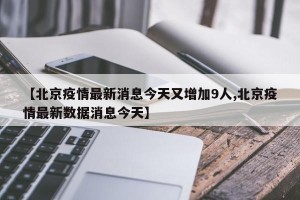 【北京疫情最新消息今天又增加9人,北京疫情最新数据消息今天】