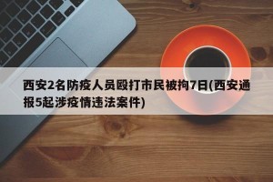 西安2名防疫人员殴打市民被拘7日(西安通报5起涉疫情违法案件)