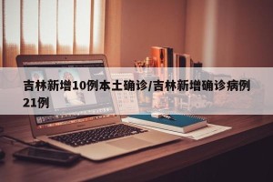 吉林新增10例本土确诊/吉林新增确诊病例21例