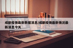 成都疫情最新数据消息/成都疫情最新情况最新消息今天