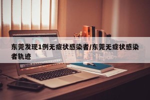 东莞发现1例无症状感染者/东莞无症状感染者轨迹