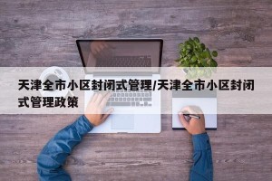 天津全市小区封闭式管理/天津全市小区封闭式管理政策