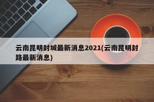 云南昆明封城最新消息2021(云南昆明封路最新消息)