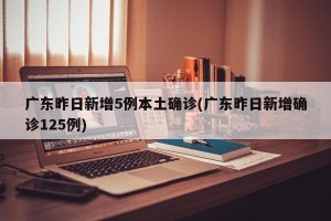 广东昨日新增5例本土确诊(广东昨日新增确诊125例)
