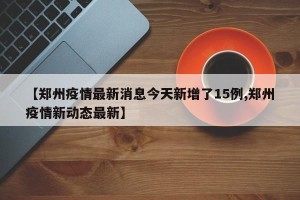 【郑州疫情最新消息今天新增了15例,郑州疫情新动态最新】