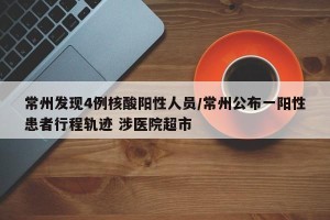 常州发现4例核酸阳性人员/常州公布一阳性患者行程轨迹 涉医院超市