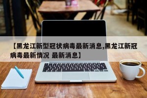 【黑龙江新型冠状病毒最新消息,黑龙江新冠病毒最新情况 最新消息】