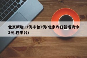 北京新增11例丰台7例(北京昨日新增确诊1例,在丰台)