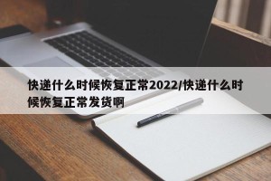快递什么时候恢复正常2022/快递什么时候恢复正常发货啊