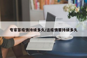专家答疫情持续多久/这疫情要持续多久
