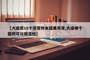 【大连现16个混管样本结果异常,大连哪个医院可以做混检】