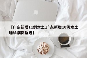 【广东新增11例本土,广东新增10例本土确诊病例轨迹】