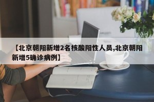 【北京朝阳新增2名核酸阳性人员,北京朝阳新增5确诊病例】