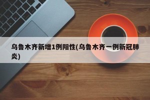 乌鲁木齐新增1例阳性(乌鲁木齐一例新冠肺炎)