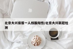 北京大兴接报一人核酸阳性/北京大兴新冠检测