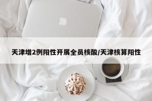 天津增2例阳性开展全员核酸/天津核算阳性