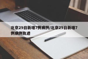 北京29日新增7例病例/北京29日新增7例病例轨迹