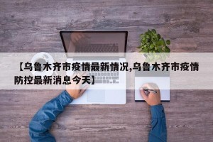 【乌鲁木齐市疫情最新情况,乌鲁木齐市疫情防控最新消息今天】