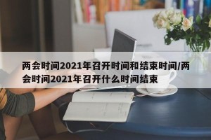 两会时间2021年召开时间和结束时间/两会时间2021年召开什么时间结束