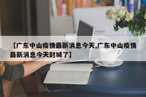 【广东中山疫情最新消息今天,广东中山疫情最新消息今天封城了】