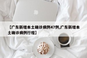 【广东新增本土确诊病例47例,广东新增本土确诊病例行程】