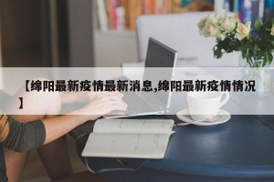 【绵阳最新疫情最新消息,绵阳最新疫情情况】