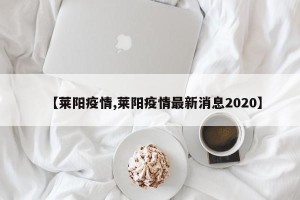 【莱阳疫情,莱阳疫情最新消息2020】
