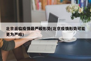 北京面临疫情最严峻形势(北京疫情形势可能更为严峻)