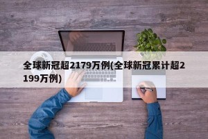 全球新冠超2179万例(全球新冠累计超2199万例)