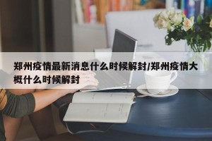 郑州疫情最新消息什么时候解封/郑州疫情大概什么时候解封