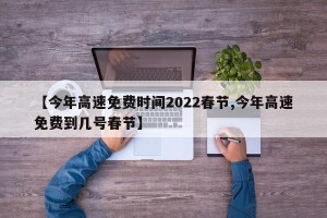 【今年高速免费时间2022春节,今年高速免费到几号春节】