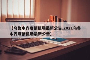 【乌鲁木齐疫情机场最新公告,2021乌鲁木齐疫情机场最新公告】