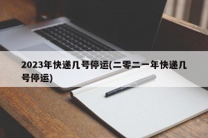 2023年快递几号停运(二零二一年快递几号停运)