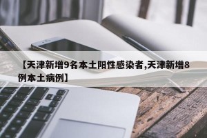 【天津新增9名本土阳性感染者,天津新增8例本土病例】